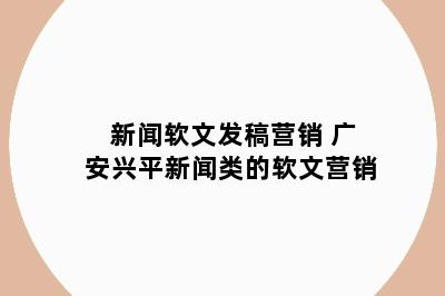 新闻软文发稿营销 广安兴平新闻类的软文营销